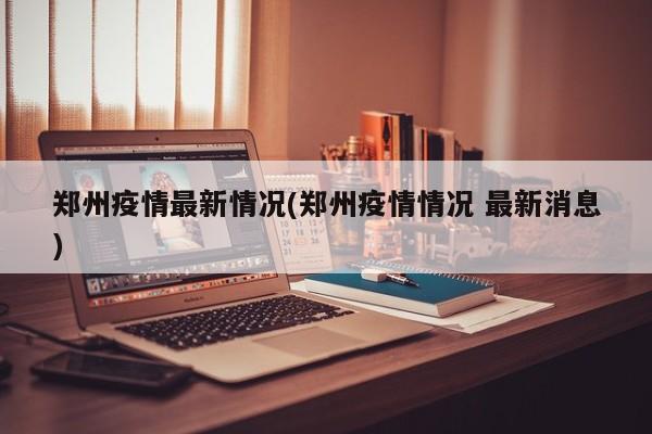 郑州疫情最新情况(郑州疫情情况 最新消息)
