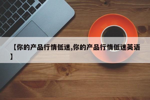 【你的产品行情低迷,你的产品行情低迷英语】