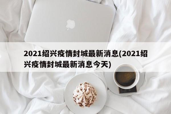 2021绍兴疫情封城最新消息(2021绍兴疫情封城最新消息今天)