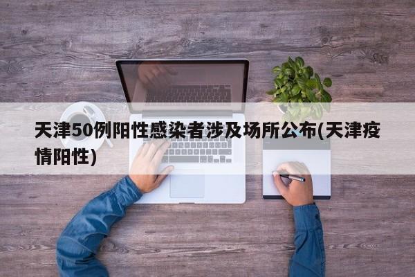 天津50例阳性感染者涉及场所公布(天津疫情阳性)
