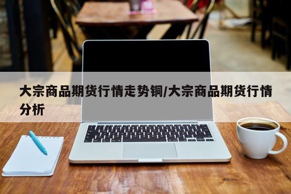 大宗商品期货行情走势铜/大宗商品期货行情分析