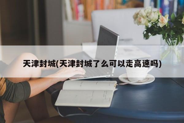 天津封城(天津封城了么可以走高速吗)