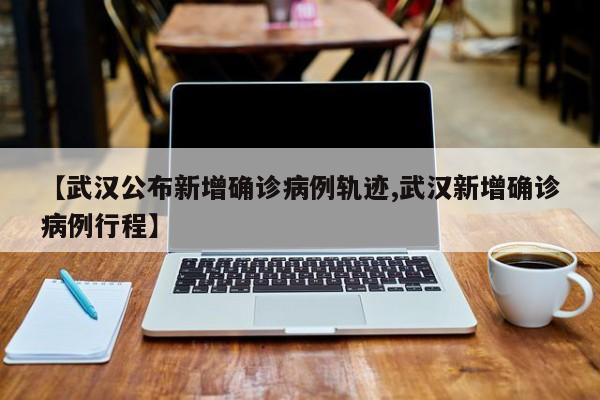 【武汉公布新增确诊病例轨迹,武汉新增确诊病例行程】