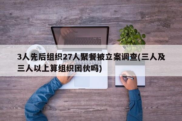 3人先后组织27人聚餐被立案调查(三人及三人以上算组织团伙吗)