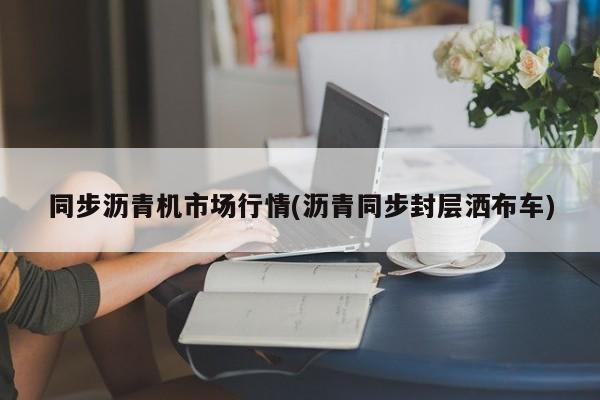 同步沥青机市场行情(沥青同步封层洒布车)