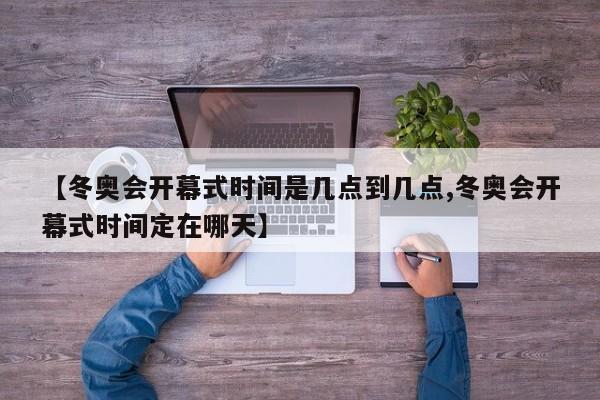 【冬奥会开幕式时间是几点到几点,冬奥会开幕式时间定在哪天】