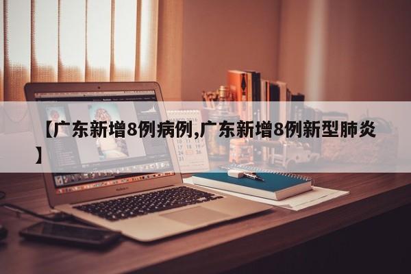 【广东新增8例病例,广东新增8例新型肺炎】