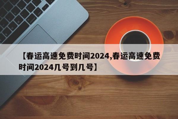 【春运高速免费时间2024,春运高速免费时间2024几号到几号】