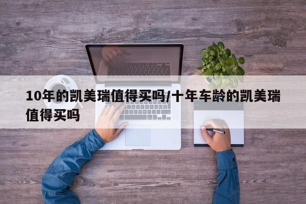 10年的凯美瑞值得买吗/十年车龄的凯美瑞值得买吗