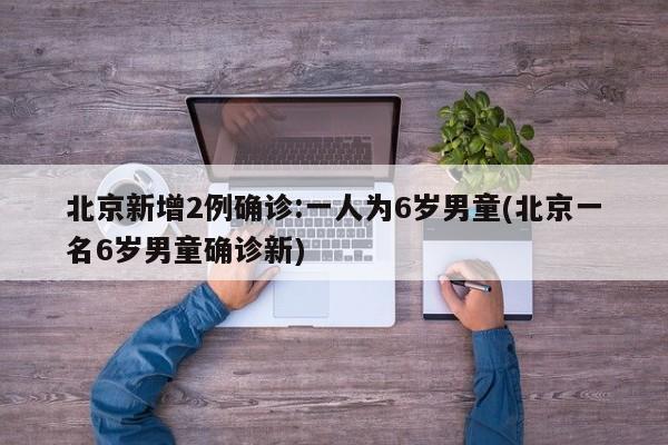 北京新增2例确诊:一人为6岁男童(北京一名6岁男童确诊新)