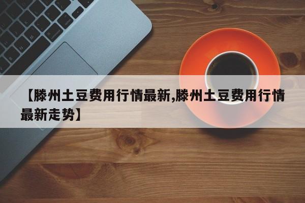 【滕州土豆费用行情最新,滕州土豆费用行情最新走势】