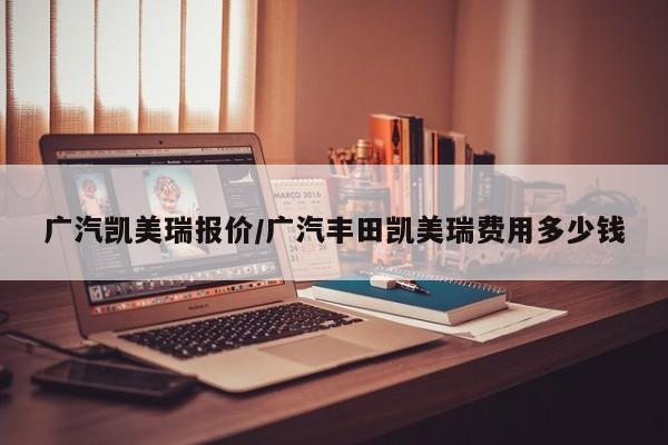 广汽凯美瑞报价/广汽丰田凯美瑞费用多少钱