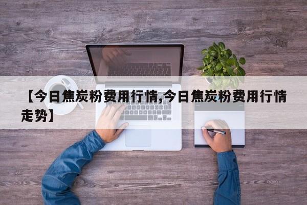 【今日焦炭粉费用行情,今日焦炭粉费用行情走势】