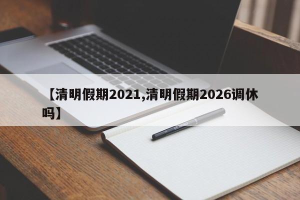 【清明假期2021,清明假期2026调休吗】