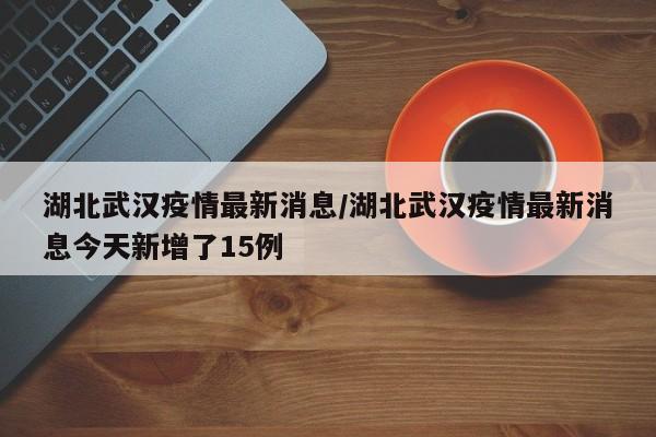 湖北武汉疫情最新消息/湖北武汉疫情最新消息今天新增了15例