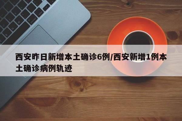西安昨日新增本土确诊6例/西安新增1例本土确诊病例轨迹