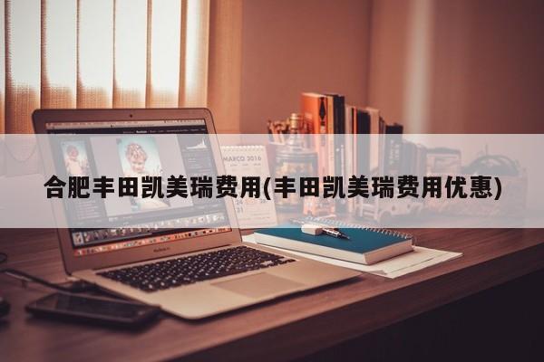 合肥丰田凯美瑞费用(丰田凯美瑞费用优惠)
