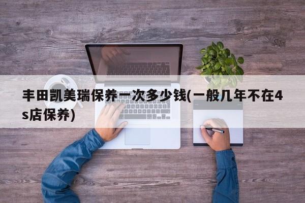 丰田凯美瑞保养一次多少钱(一般几年不在4s店保养)