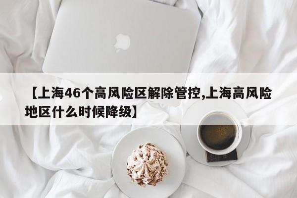 【上海46个高风险区解除管控,上海高风险地区什么时候降级】