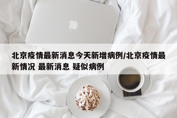 北京疫情最新消息今天新增病例/北京疫情最新情况 最新消息 疑似病例