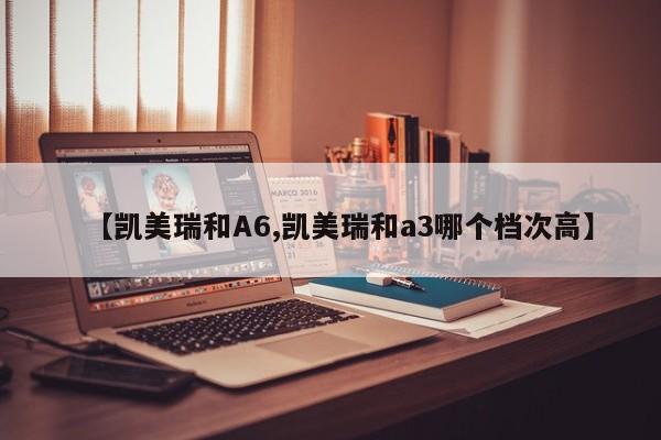 【凯美瑞和A6,凯美瑞和a3哪个档次高】