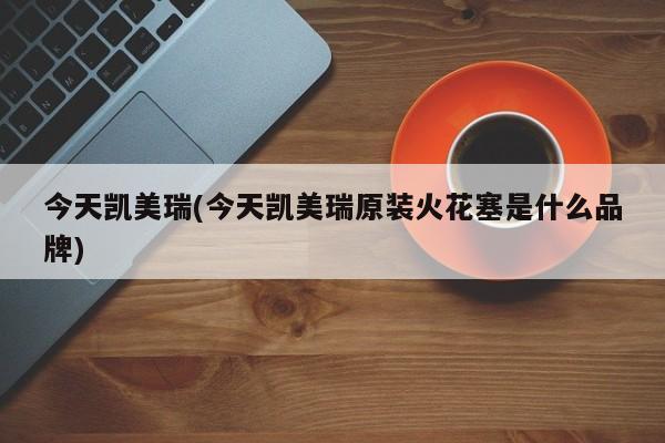 今天凯美瑞(今天凯美瑞原装火花塞是什么品牌)