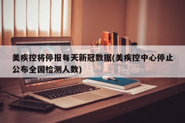 美疾控将停报每天新冠数据(美疾控中心停止公布全国检测人数)