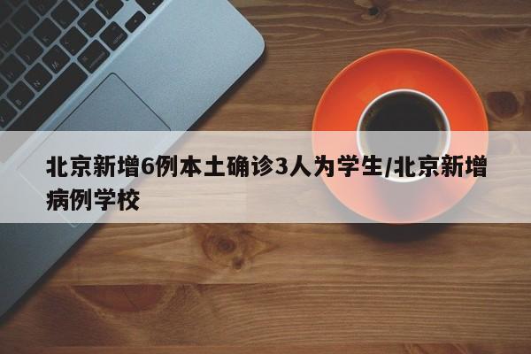 北京新增6例本土确诊3人为学生/北京新增病例学校