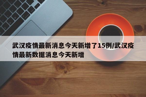 武汉疫情最新消息今天新增了15例/武汉疫情最新数据消息今天新增