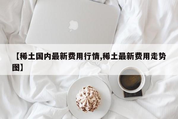 【稀土国内最新费用行情,稀土最新费用走势图】