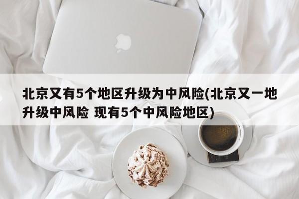 北京又有5个地区升级为中风险(北京又一地升级中风险 现有5个中风险地区)