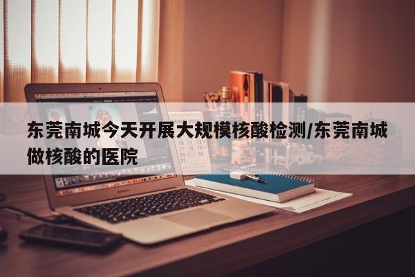 东莞南城今天开展大规模核酸检测/东莞南城做核酸的医院