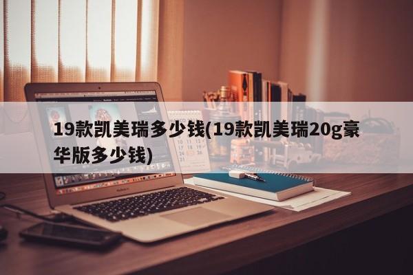 19款凯美瑞多少钱(19款凯美瑞20g豪华版多少钱)