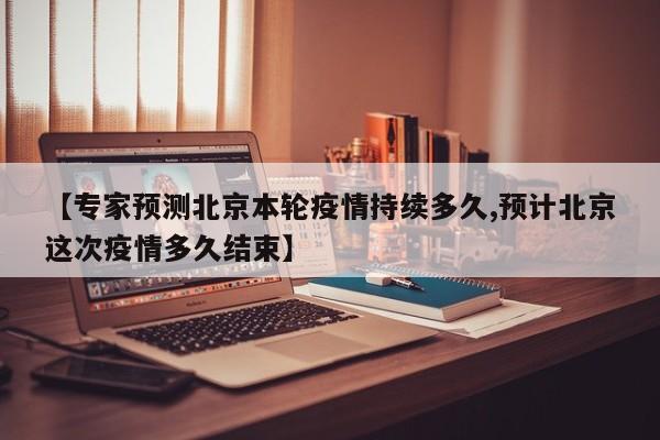 【专家预测北京本轮疫情持续多久,预计北京这次疫情多久结束】