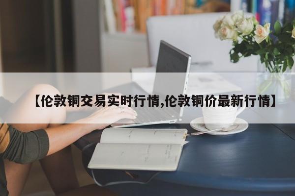 【伦敦铜交易实时行情,伦敦铜价最新行情】
