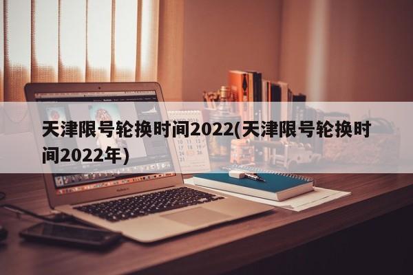天津限号轮换时间2022(天津限号轮换时间2022年)