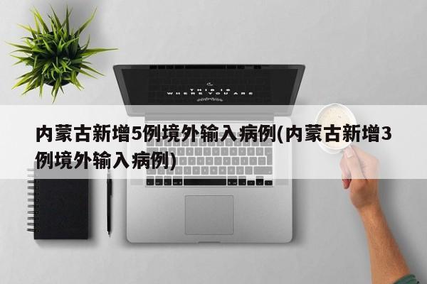 内蒙古新增5例境外输入病例(内蒙古新增3例境外输入病例)