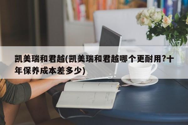 凯美瑞和君越(凯美瑞和君越哪个更耐用?十年保养成本差多少)