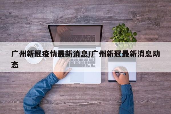广州新冠疫情最新消息/广州新冠最新消息动态