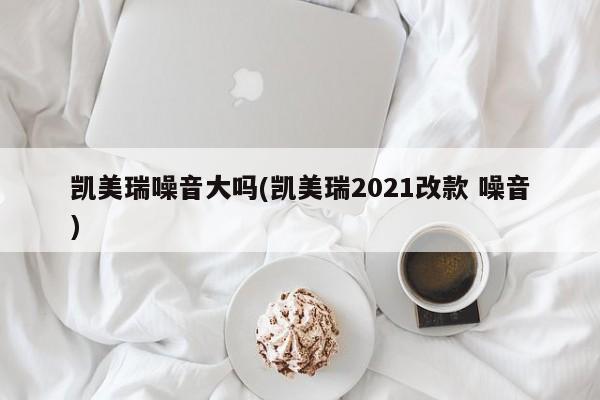 凯美瑞噪音大吗(凯美瑞2021改款 噪音)