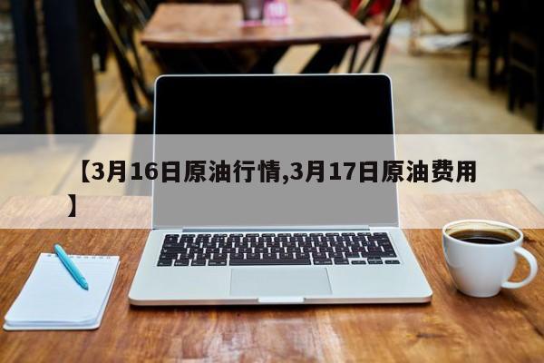 【3月16日原油行情,3月17日原油费用】