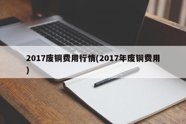 2017废铜费用行情(2017年废铜费用)