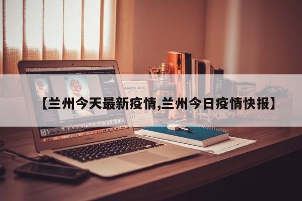 【兰州今天最新疫情,兰州今日疫情快报】