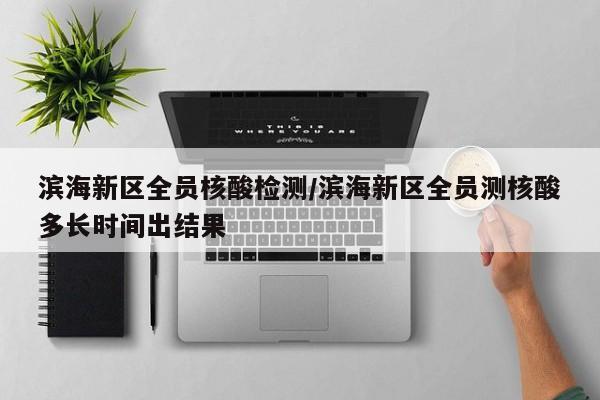 滨海新区全员核酸检测/滨海新区全员测核酸多长时间出结果