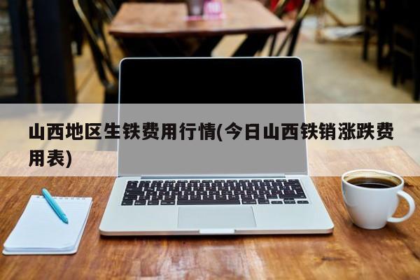 山西地区生铁费用行情(今日山西铁销涨跌费用表)