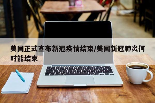 美国正式宣布新冠疫情结束/美国新冠肺炎何时能结束