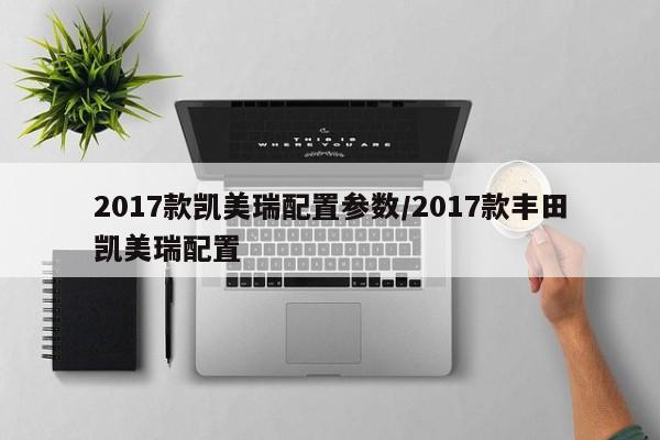 2017款凯美瑞配置参数/2017款丰田凯美瑞配置