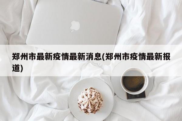 郑州市最新疫情最新消息(郑州市疫情最新报道)