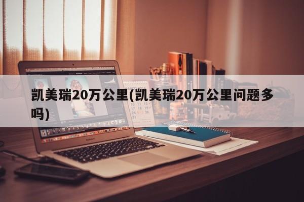 凯美瑞20万公里(凯美瑞20万公里问题多吗)