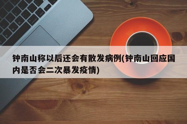 钟南山称以后还会有散发病例(钟南山回应国内是否会二次暴发疫情)